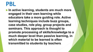 PBL
 In active learning, students are much more
engaged in their own learning while
educators take a more guiding role. Active
learning techniques include buzz groups,
case studies, role play, group projects and
seminars. This approach is thought to
promote processing of skills/knowledge to a
much deeper level than passive learning, in
which material to be learned is often
transmitted to students by teachers.
 