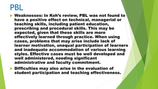 PBL
 Weaknesses: In Koh’s review, PBL was not found to
have a positive effect on technical, managerial or
teaching skills, including patient education,
prescribing and procedural skills. This may be
expected, given that these skills are more
effectively learned through practice. When using
cases, problems that may arise include lack of
learner motivation, unequal participation of learners
and inadequate accommodation of various learning
styles. Effective cases must be well developed and
well administered, needing significant
administrative and faculty commitment.
 Difficulties may also arise in the evaluation of
student participation and teaching effectiveness.
 
