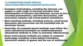 E-LEARNING/WEB-BASED MEDICAL
EDUCATION/COMPUTER-ASSISTED INSTRUCTION
 Computer technologies, including the Internet, can
support a wide range of learning activities from
dissemination of lectures and materials, access to live or
recorded presentations, real-time discussions, self-
instruction modules and virtual patient simulations.
 Most teaching methods, including lectures, small group
discussion and excercises can be translated into an
electronic format.
 Generally, all computer-based methods must follow the
same educational principles as traditionally-based
educational methods in order to maximize effectiveness.
 Some instructional methods are unique to computer
technology, including virtual patient simulation,
interactive models or games and the use of multimedia.
 