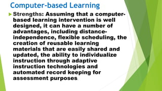 Computer-based Learning
 Strengths: Assuming that a computer-
based learning intervention is well
designed, it can have a number of
advantages, including distance-
independence, flexible scheduling, the
creation of reusable learning
materials that are easily shared and
updated, the ability to individualize
instruction through adaptive
instruction technologies and
automated record keeping for
assessment purposes.
 