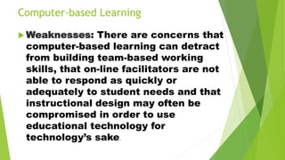 Computer-based Learning
 Weaknesses: There are concerns that
computer-based learning can detract
from building team-based working
skills, that on-line facilitators are not
able to respond as quickly or
adequately to student needs and that
instructional design may often be
compromised in order to use
educational technology for
technology’s sake.
 