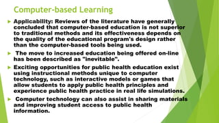 Computer-based Learning
 Applicability: Reviews of the literature have generally
concluded that computer-based education is not superior
to traditional methods and its effectiveness depends on
the quality of the educational program's design rather
than the computer-based tools being used.
 The move to increased education being offered on-line
has been described as "inevitable".
 Exciting opportunities for public health education exist
using instructional methods unique to computer
technology, such as interactive models or games that
allow students to apply public health principles and
experience public health practice in real life simulations.
 Computer technology can also assist in sharing materials
and improving student access to public health
information.
 