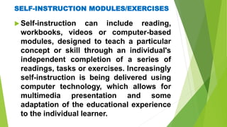 SELF-INSTRUCTION MODULES/EXERCISES
 Self-instruction can include reading,
workbooks, videos or computer-based
modules, designed to teach a particular
concept or skill through an individual's
independent completion of a series of
readings, tasks or exercises. Increasingly
self-instruction is being delivered using
computer technology, which allows for
multimedia presentation and some
adaptation of the educational experience
to the individual learner.
 