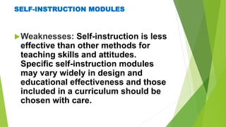 SELF-INSTRUCTION MODULES
Weaknesses: Self-instruction is less
effective than other methods for
teaching skills and attitudes.
Specific self-instruction modules
may vary widely in design and
educational effectiveness and those
included in a curriculum should be
chosen with care.
 