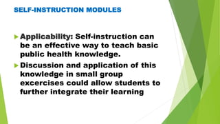 SELF-INSTRUCTION MODULES
 Applicability: Self-instruction can
be an effective way to teach basic
public health knowledge.
 Discussion and application of this
knowledge in small group
excercises could allow students to
further integrate their learning
 