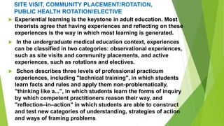 SITE VISIT, COMMUNITY PLACEMENT/ROTATION,
PUBLIC HEALTH ROTATION/ELECTIVE
 Experiential learning is the keystone in adult education. Most
theorists agree that having experiences and reflecting on these
experiences is the way in which most learning is generated.
 In the undergraduate medical education context, experiences
can be classified in two categories: observational experiences,
such as site visits and community placements, and active
experiences, such as rotations and electives.
 Schon describes three levels of professional practicum
experiences, including "technical training", in which students
learn facts and rules and apply them non-problematically,
"thinking like a...", in which students learn the forms of inquiry
by which competent practitioners reason their way, and
"reflection–in–action" in which students are able to construct
and test new categories of understanding, strategies of action
and ways of framing problems.
 