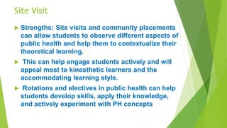 Site Visit
 Strengths: Site visits and community placements
can allow students to observe different aspects of
public health and help them to contextualize their
theoretical learning.
 This can help engage students actively and will
appeal most to kinesthetic learners and the
accommodating learning style.
 Rotations and electives in public health can help
students develop skills, apply their knowledge,
and actively experiment with PH concepts
 