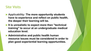 Site Visits
 Applicability: The more opportunity students
have to experience and reflect on public health,
the deeper their learning will be.
 It is unrealistic to expect more then "technical
training" to occur at an undergraduate medical
education level.
 Administrative and public health human
resource issues must be considered in order to
plan good experiential learning opportunities.
 
