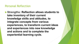 Personal Reflection
Strengths: Reflection allows students to
take inventory of their current
knowledge skills and attitudes, to
integrate concepts from various
experiences, to transform current ideas
and experiences into new knowledge
and actions and to complete the
experiential learning cycle.
 