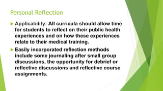 Personal Reflection
 Applicability: All curricula should allow time
for students to reflect on their public health
experiences and on how these experiences
relate to their medical training.
 Easily incorporated reflection methods
include some journaling after small group
discussions, the opportunity for debrief or
reflective discussions and reflective course
assignments.
 
