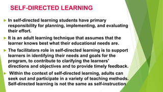 SELF-DIRECTED LEARNING
 In self-directed learning students have primary
responsibility for planning, implementing, and evaluating
their effort.
 It is an adult learning technique that assumes that the
learner knows best what their educational needs are.
 The facilitators role in self-directed learning is to support
learners in identifying their needs and goals for the
program, to contribute to clarifying the learners'
directions and objectives and to provide timely feedback.
 Within the context of self-directed learning, adults can
seek out and participate in a variety of teaching methods.
Self-directed learning is not the same as self-instruction
 