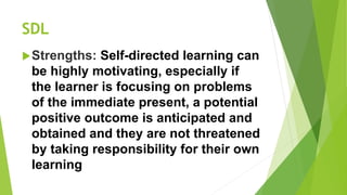 SDL
Strengths: Self-directed learning can
be highly motivating, especially if
the learner is focusing on problems
of the immediate present, a potential
positive outcome is anticipated and
obtained and they are not threatened
by taking responsibility for their own
learning
 
