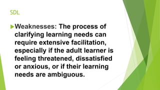 SDL
Weaknesses: The process of
clarifying learning needs can
require extensive facilitation,
especially if the adult learner is
feeling threatened, dissatisfied
or anxious, or if their learning
needs are ambiguous.
 