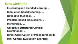 New Methods
• E-learning and blended learning. ...
• Simulation-based teaching. ...
• Reflective feedback. ...
• Problem-based discussions. ...
• Mentorship. ...
• Objective Structured Clinical
Examination. ...
• Direct Observation of Procedural Skills
• Mini-Clinical Evaluation Exercise.
 