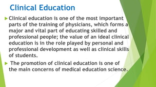 Clinical Education
 Clinical education is one of the most important
parts of the training of physicians, which forms a
major and vital part of educating skilled and
professional people; the value of an ideal clinical
education is in the role played by personal and
professional development as well as clinical skills
of students.
 The promotion of clinical education is one of
the main concerns of medical education science.
 