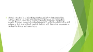 clinical education is an essential part of education in medical sciences,
without which it would be difficult or impossible to educate competent
people. The main concern of medical education’s authorities, both in Iran and
outside of it, is to provide all medical students with theoretical knowledge as
well as the field of work experience
 