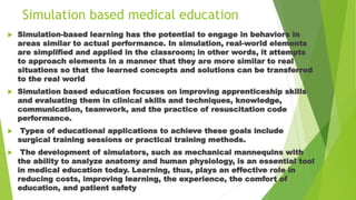 Simulation based medical education
 Simulation-based learning has the potential to engage in behaviors in
areas similar to actual performance. In simulation, real-world elements
are simplified and applied in the classroom; in other words, it attempts
to approach elements in a manner that they are more similar to real
situations so that the learned concepts and solutions can be transferred
to the real world
 Simulation based education focuses on improving apprenticeship skills
and evaluating them in clinical skills and techniques, knowledge,
communication, teamwork, and the practice of resuscitation code
performance.
 Types of educational applications to achieve these goals include
surgical training sessions or practical training methods.
 The development of simulators, such as mechanical mannequins with
the ability to analyze anatomy and human physiology, is an essential tool
in medical education today. Learning, thus, plays an effective role in
reducing costs, improving learning, the experience, the comfort of
education, and patient safety
 