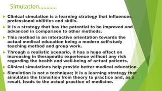 Simulation…………
 Clinical simulation is a learning strategy that influences
professional abilities and skills.
 It is a strategy that has the potential to be improved and
advanced in comparison to other methods.
 This method is an interactive orientation towards the
actual medical education being a modern self-study
teaching method and group work.
 Through a realistic scenario, it has a huge effect on
increasing in therapeutic experience without any risk
regarding the health and well-being of actual patients.
 Clinical simulations help provide better medical education.
 Simulation is not a technique; it is a learning strategy that
simulates the transition from theory to practice and, as a
result, leads to the actual practice of medicine.
 