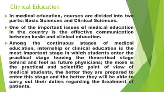Clinical Education
 In medical education, courses are divided into two
parts: Basic Sciences and Clinical Sciences.
 One of the important issues of medical education
in the country is the effective communication
between basic and clinical education.
 Among the continuous stages of medical
education, internship or clinical education is the
most important stage in which students enter the
practical stage leaving the theoretical stage
behind and feel as future physicians; the more is
the practical and scientific point of view of
medical students, the better they are prepared to
enter this stage and the better they will be able to
carry out their duties regarding the treatment of
patients.
 