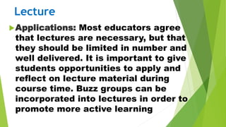 Lecture
Applications: Most educators agree
that lectures are necessary, but that
they should be limited in number and
well delivered. It is important to give
students opportunities to apply and
reflect on lecture material during
course time. Buzz groups can be
incorporated into lectures in order to
promote more active learning
 