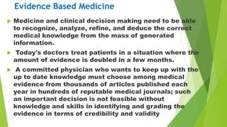 Evidence Based Medicine
 Medicine and clinical decision making need to be able
to recognize, analyze, refine, and deduce the correct
medical knowledge from the mass of generated
information.
 Today's doctors treat patients in a situation where the
amount of evidence is doubled in a few months.
 A committed physician who wants to keep up with the
up to date knowledge must choose among medical
evidence from thousands of articles published each
year in hundreds of reputable medical journals; such
an important decision is not feasible without
knowledge and skills in identifying and grading the
evidence in terms of credibility and validity
 
