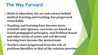 The Way Forward
 Medical education, the art and science behind
medical learning and teaching, has progressed
remarkably.
 Teaching and learning have become more
scientific and rigorous, curricula are based on
sound pedagogical principles, and Problem Based
and other forms of active and self directed
learning have become the mainstream.
 Teachers have progressed from the role of
problem-identifier to that of the solution-provider.
 