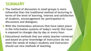 SUMMARY
 The method of discussion in small groups is more
influential than the traditional method of lecturing in
terms of the level of learning, interest and satisfaction
of students, encouragement for participation in
discussions and dialogues;
 With the tremendous advances that have taken place
in the information systems of today's world; this issue
is exposed to changes day by day or every hour.
 Educational methods that are solely teacher-centered
and based on prior knowledge of instructors do not
meet the needs of today's students and instructors
should use new methods of teaching
 