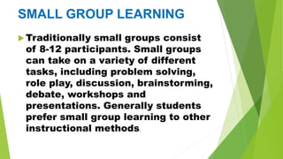 SMALL GROUP LEARNING
 Traditionally small groups consist
of 8-12 participants. Small groups
can take on a variety of different
tasks, including problem solving,
role play, discussion, brainstorming,
debate, workshops and
presentations. Generally students
prefer small group learning to other
instructional methods.
 