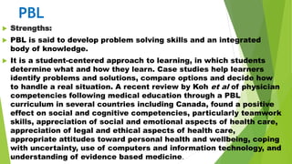 PBL
 Strengths:
 PBL is said to develop problem solving skills and an integrated
body of knowledge.
 It is a student-centered approach to learning, in which students
determine what and how they learn. Case studies help learners
identify problems and solutions, compare options and decide how
to handle a real situation. A recent review by Koh et al of physician
competencies following medical education through a PBL
curriculum in several countries including Canada, found a positive
effect on social and cognitive competencies, particularly teamwork
skills, appreciation of social and emotional aspects of health care,
appreciation of legal and ethical aspects of health care,
appropriate attitudes toward personal health and wellbeing, coping
with uncertainty, use of computers and information technology, and
understanding of evidence based medicine.
 