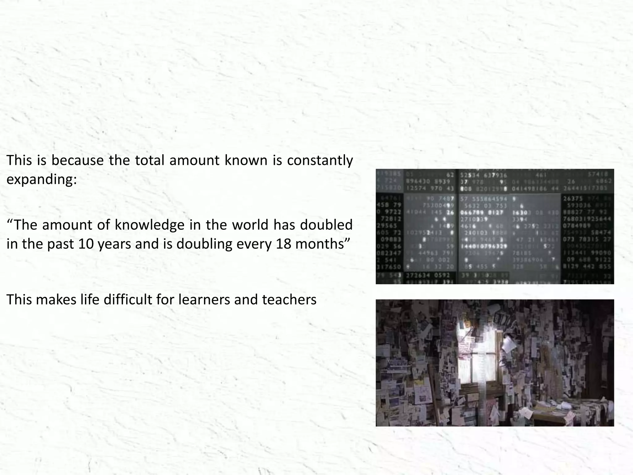 This is because the total amount known is constantly
expanding:
“The amount of knowledge in the world has doubled
in the past 10 years and is doubling every 18 months”
This makes life difficult for learners and teachers
 