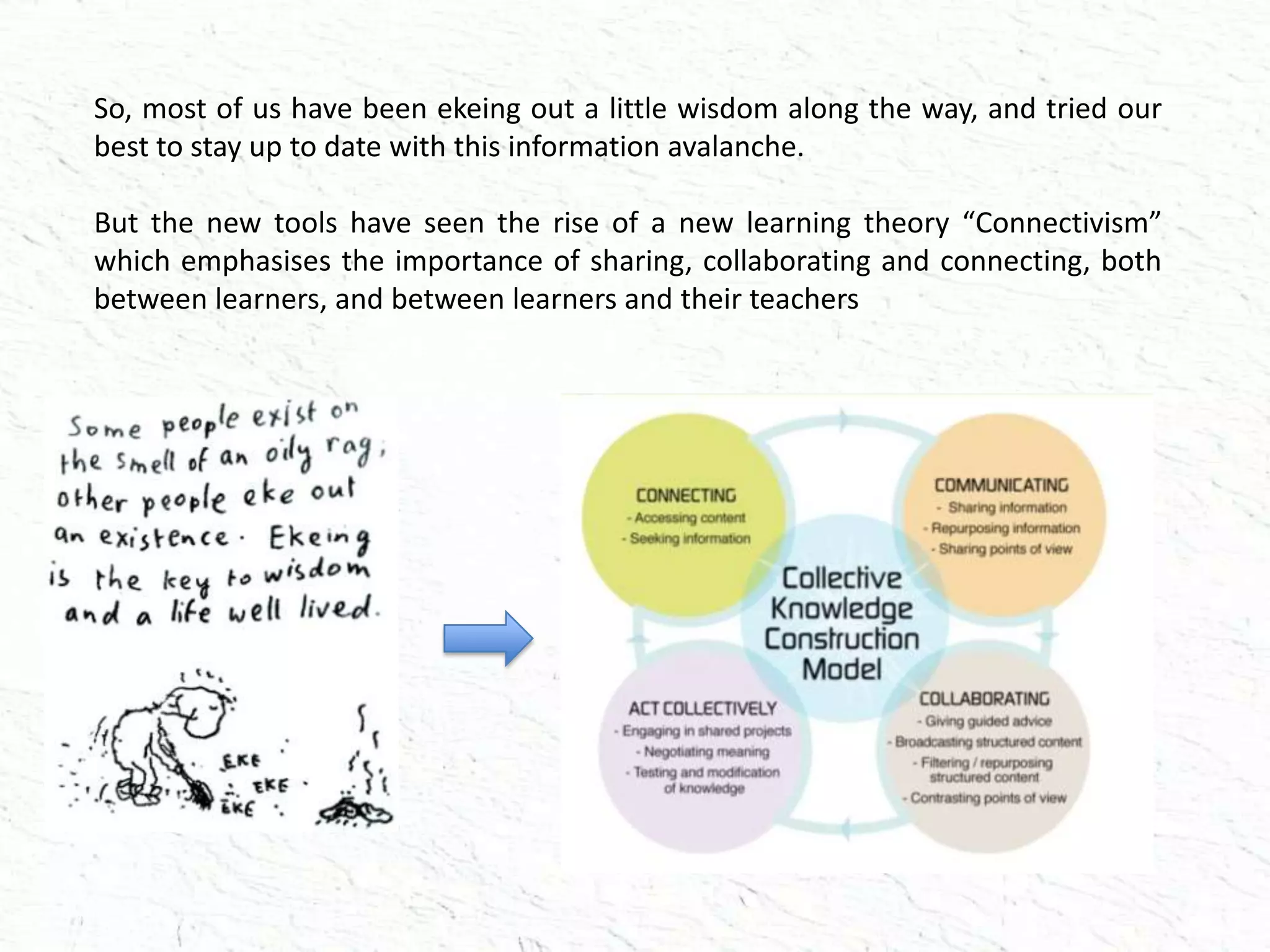 So, most of us have been ekeing out a little wisdom along the way, and tried our
best to stay up to date with this information avalanche.
But the new tools have seen the rise of a new learning theory “Connectivism”
which emphasises the importance of sharing, collaborating and connecting, both
between learners, and between learners and their teachers
 
