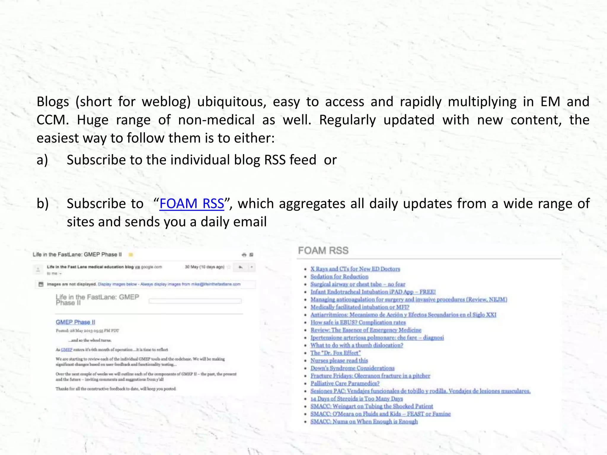 Blogs (short for weblog) ubiquitous, easy to access and rapidly multiplying in EM and
CCM. Huge range of non-medical as well. Regularly updated with new content, the
easiest way to follow them is to either:
a) Subscribe to the individual blog RSS feed or
b) Subscribe to “FOAM RSS”, which aggregates all daily updates from a wide range of
sites and sends you a daily email
 