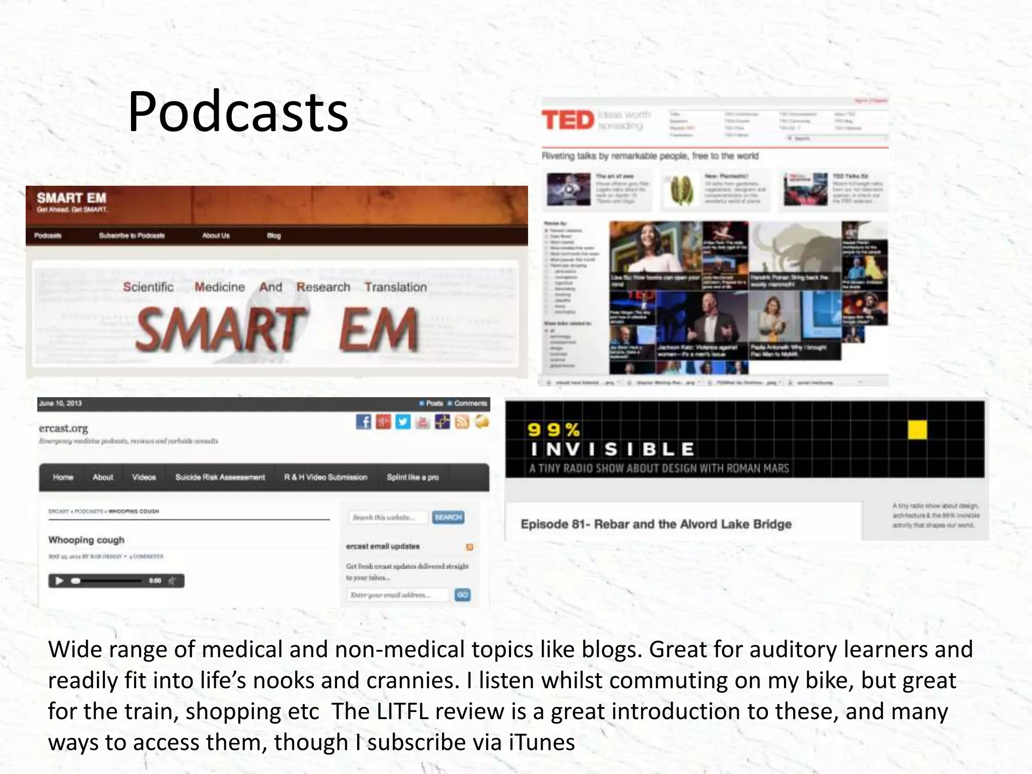 Podcasts
Wide range of medical and non-medical topics like blogs. Great for auditory learners and
readily fit into life’s nooks and crannies. I listen whilst commuting on my bike, but great
for the train, shopping etc The LITFL review is a great introduction to these, and many
ways to access them, though I subscribe via iTunes
 