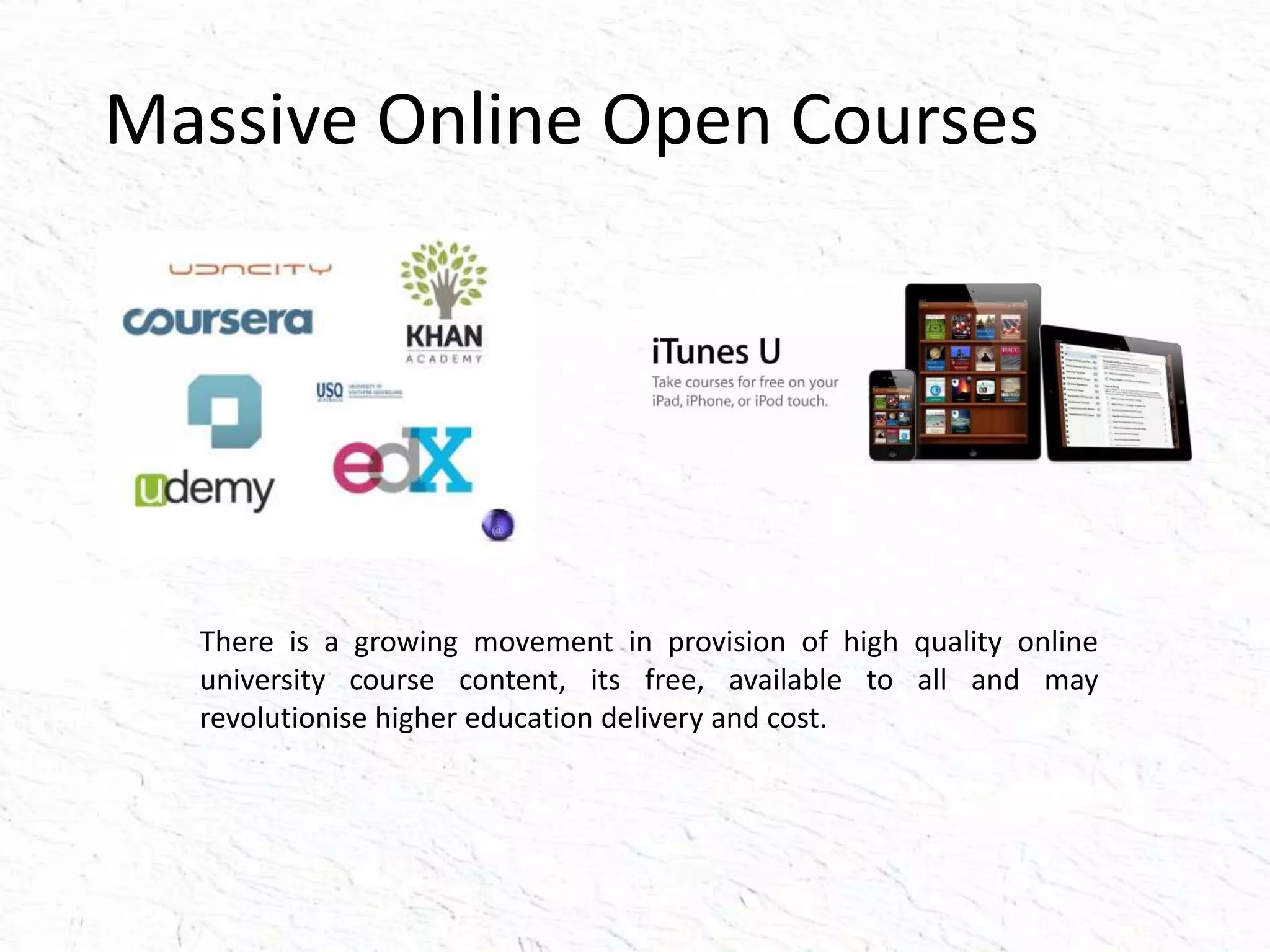 Massive Online Open Courses
There is a growing movement in provision of high quality online
university course content, its free, available to all and may
revolutionise higher education delivery and cost.
 