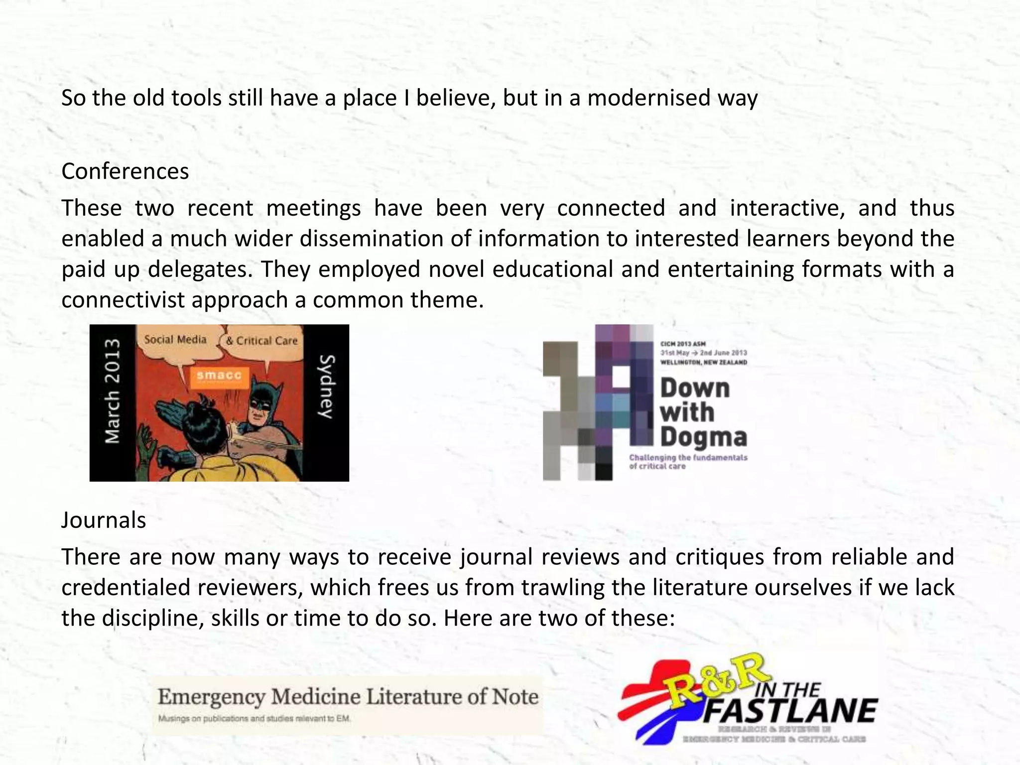 So the old tools still have a place I believe, but in a modernised way
Conferences
These two recent meetings have been very connected and interactive, and thus
enabled a much wider dissemination of information to interested learners beyond the
paid up delegates. They employed novel educational and entertaining formats with a
connectivist approach a common theme.
Journals
There are now many ways to receive journal reviews and critiques from reliable and
credentialed reviewers, which frees us from trawling the literature ourselves if we lack
the discipline, skills or time to do so. Here are two of these:
 