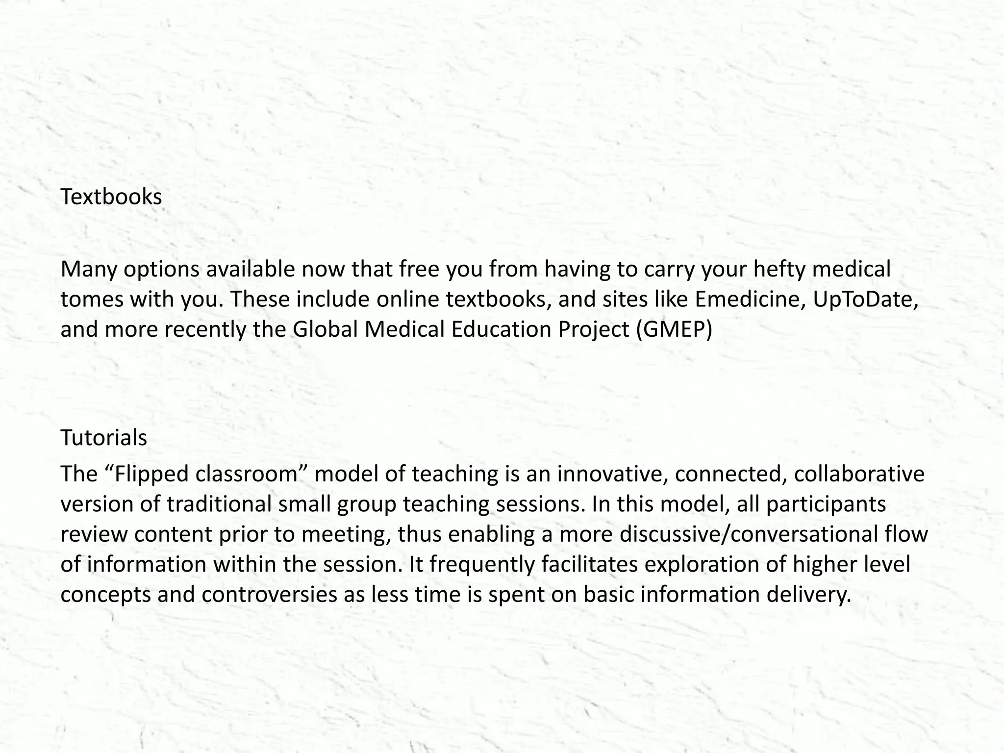 Textbooks
Many options available now that free you from having to carry your hefty medical
tomes with you. These include online textbooks, and sites like Emedicine, UpToDate,
and more recently the Global Medical Education Project (GMEP)
Tutorials
The “Flipped classroom” model of teaching is an innovative, connected, collaborative
version of traditional small group teaching sessions. In this model, all participants
review content prior to meeting, thus enabling a more discussive/conversational flow
of information within the session. It frequently facilitates exploration of higher level
concepts and controversies as less time is spent on basic information delivery.
 