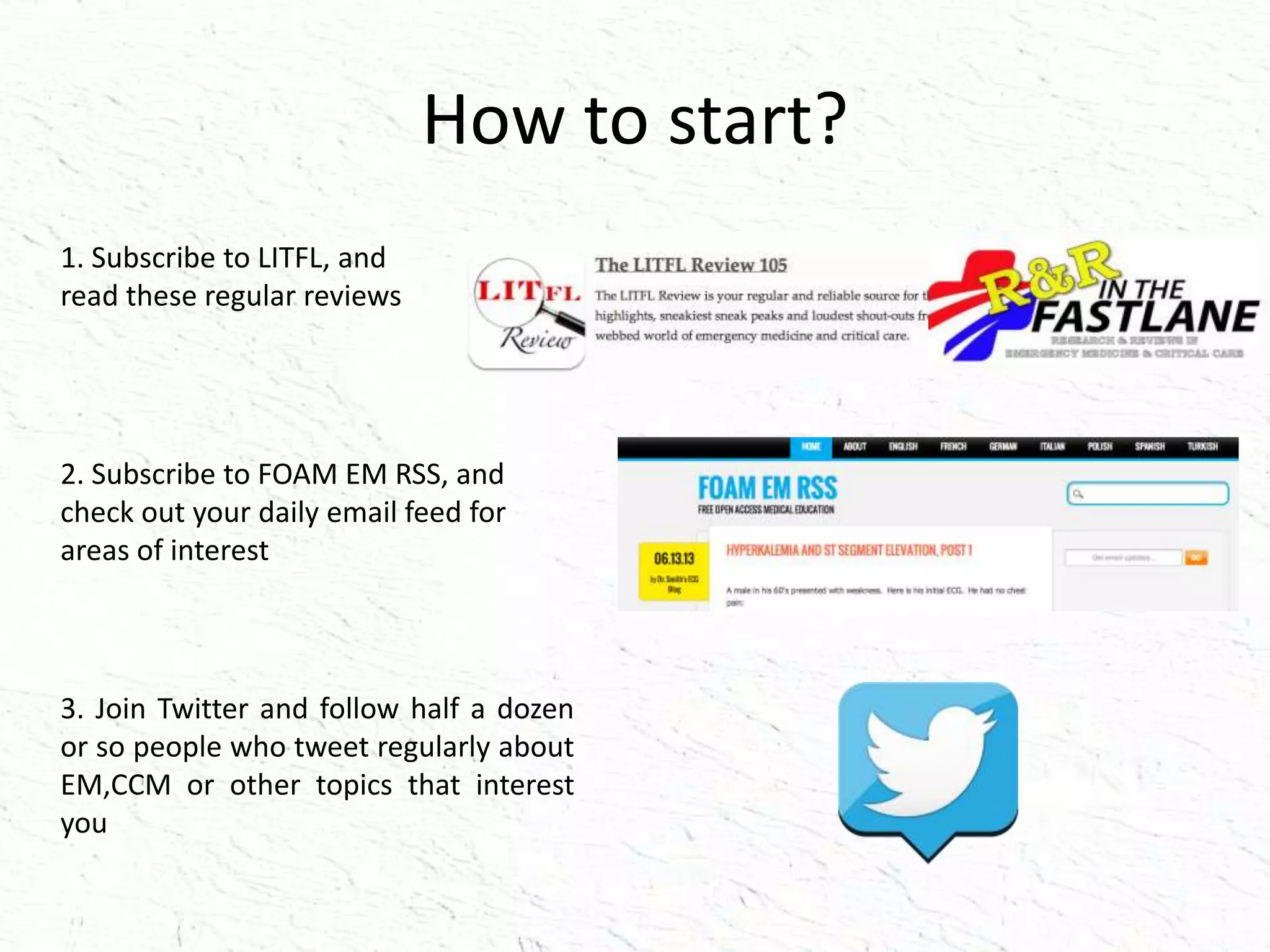 How to start?
1. Subscribe to LITFL, and
read these regular reviews
2. Subscribe to FOAM EM RSS, and
check out your daily email feed for
areas of interest
3. Join Twitter and follow half a dozen
or so people who tweet regularly about
EM,CCM or other topics that interest
you
 