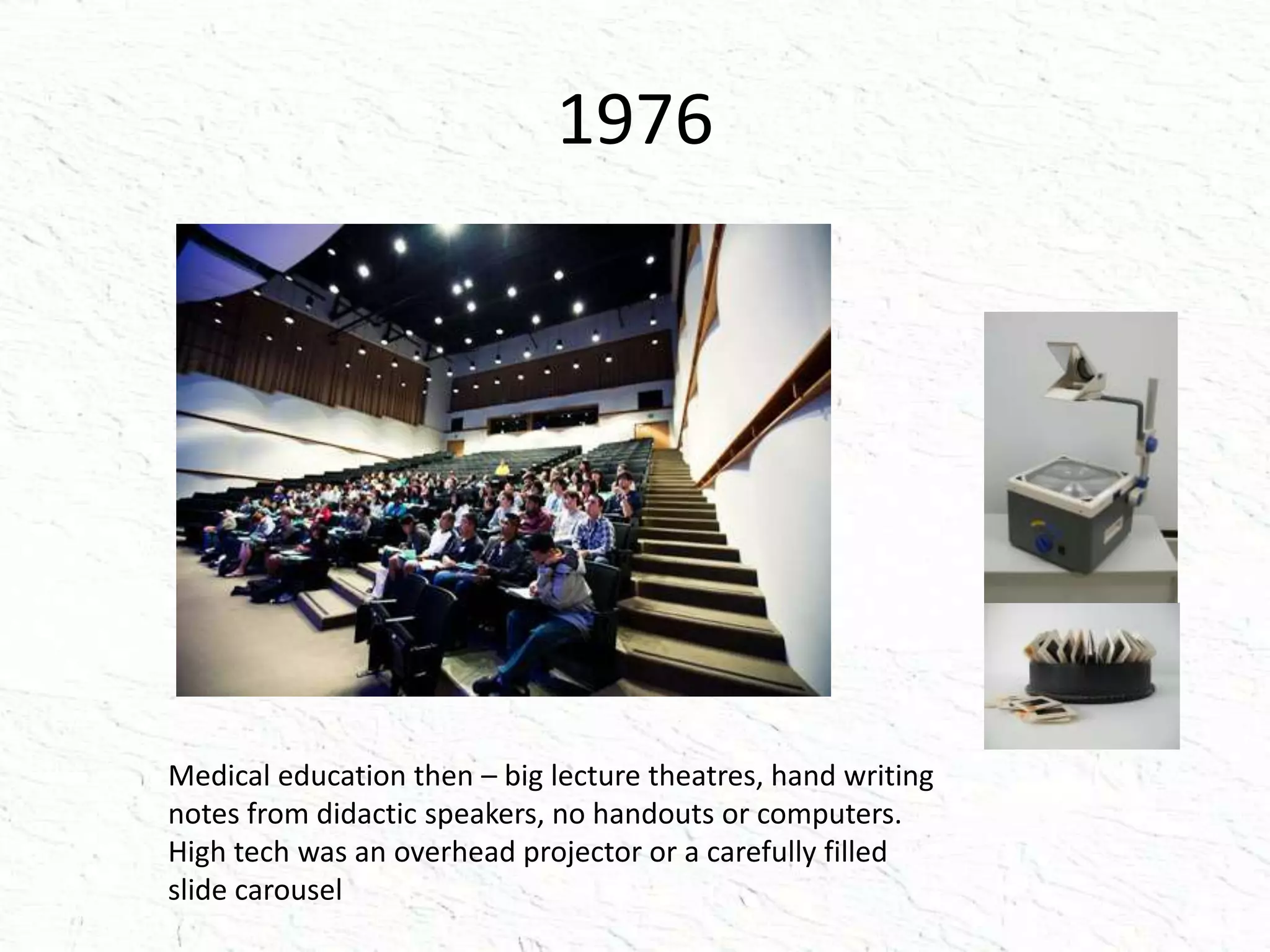 1976
Medical education then – big lecture theatres, hand writing
notes from didactic speakers, no handouts or computers.
High tech was an overhead projector or a carefully filled
slide carousel
 