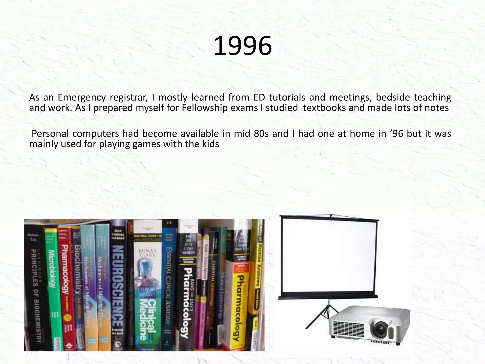 1996
As an Emergency registrar, I mostly learned from ED tutorials and meetings, bedside teaching
and work. As I prepared myself for Fellowship exams I studied textbooks and made lots of notes
Personal computers had become available in mid 80s and I had one at home in ’96 but it was
mainly used for playing games with the kids
 
