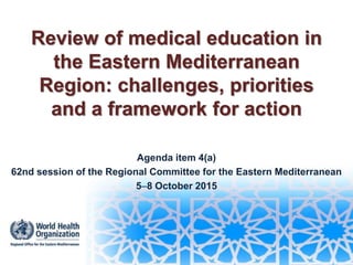 Review of medical education in
the Eastern Mediterranean
Region: challenges, priorities
and a framework for action
Agenda item 4(a)
62nd session of the Regional Committee for the Eastern Mediterranean
58 October 2015
 