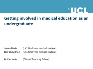 Getting involved in medical education as an
undergraduate




James Davis      (UCL final year medical student)
Neil Choudhuri   (UCL final year medical student)

Dr Kaz Iwata     (Clinical Teaching Fellow)
 