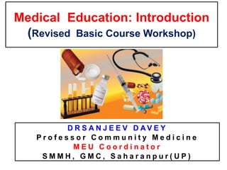 Medical Education: Introduction
(Revised Basic Course Workshop)
D R S A N J E E V D A V E Y
P r o f e s s o r C o m m u n i t y M e d i c i n e
M E U C o o r d i n a t o r
S M M H , G M C , S a h a r a n p u r ( U P )
 