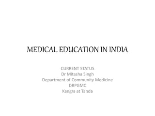 MEDICAL EDUCATION IN INDIA 
CURRENT STATUS 
Dr Mitasha Singh 
Department of Community Medicine 
DRPGMC 
Kangra at Tanda 
 