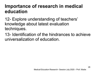 Importance of research in medical
education
12- Explore understanding of teachers’
knowledge about latest evaluation
techniques.
13- Identification of the hindrances to achieve
universalization of education.
Medical Education Research– Session July 2020 – Prof. Wadie
28
 