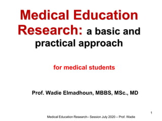Medical Education
Research: a basic and
practical approach
for medical students
Prof. Wadie Elmadhoun, MBBS, MSc., MD
Medical Education Research– Session July 2020 – Prof. Wadie
1
 