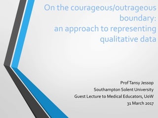 On the courageous/outrageous
boundary:
an approach to representing
qualitative data
ProfTansy Jessop
Southampton Solent University
Guest Lecture to Medical Educators, UoW
31 March 2017
 