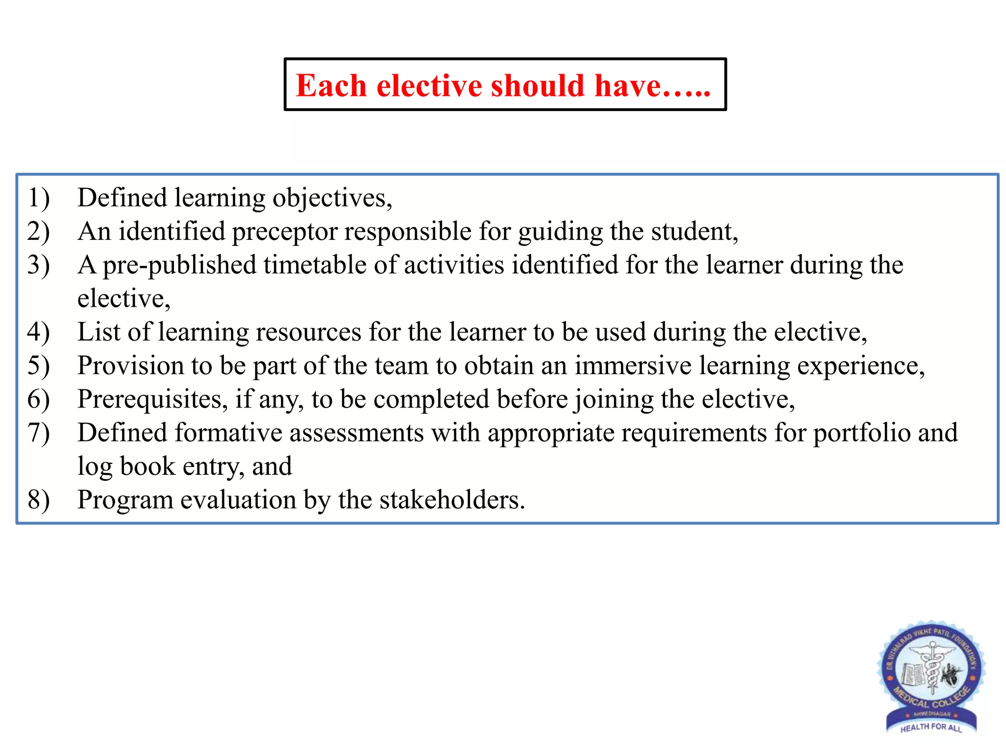 Each elective should have…..
1) Defined learning objectives,
2) An identified preceptor responsible for guiding the student,
3) A pre-published timetable of activities identified for the learner during the
elective,
4) List of learning resources for the learner to be used during the elective,
5) Provision to be part of the team to obtain an immersive learning experience,
6) Prerequisites, if any, to be completed before joining the elective,
7) Defined formative assessments with appropriate requirements for portfolio and
log book entry, and
8) Program evaluation by the stakeholders.
 