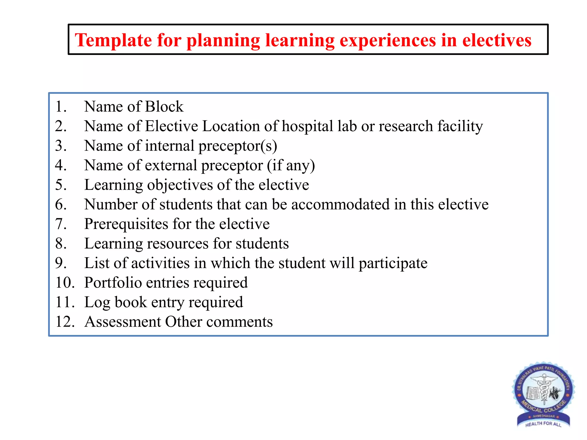 Template for planning learning experiences in electives
1. Name of Block
2. Name of Elective Location of hospital lab or research facility
3. Name of internal preceptor(s)
4. Name of external preceptor (if any)
5. Learning objectives of the elective
6. Number of students that can be accommodated in this elective
7. Prerequisites for the elective
8. Learning resources for students
9. List of activities in which the student will participate
10. Portfolio entries required
11. Log book entry required
12. Assessment Other comments
 