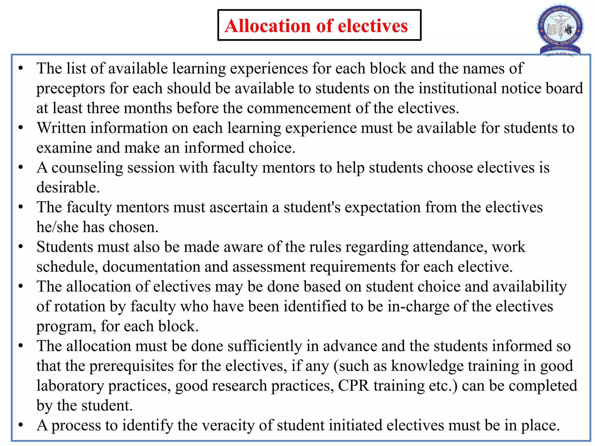 • The list of available learning experiences for each block and the names of
preceptors for each should be available to students on the institutional notice board
at least three months before the commencement of the electives.
• Written information on each learning experience must be available for students to
examine and make an informed choice.
• A counseling session with faculty mentors to help students choose electives is
desirable.
• The faculty mentors must ascertain a student's expectation from the electives
he/she has chosen.
• Students must also be made aware of the rules regarding attendance, work
schedule, documentation and assessment requirements for each elective.
• The allocation of electives may be done based on student choice and availability
of rotation by faculty who have been identified to be in-charge of the electives
program, for each block.
• The allocation must be done sufficiently in advance and the students informed so
that the prerequisites for the electives, if any (such as knowledge training in good
laboratory practices, good research practices, CPR training etc.) can be completed
by the student.
• A process to identify the veracity of student initiated electives must be in place.
Allocation of electives
 