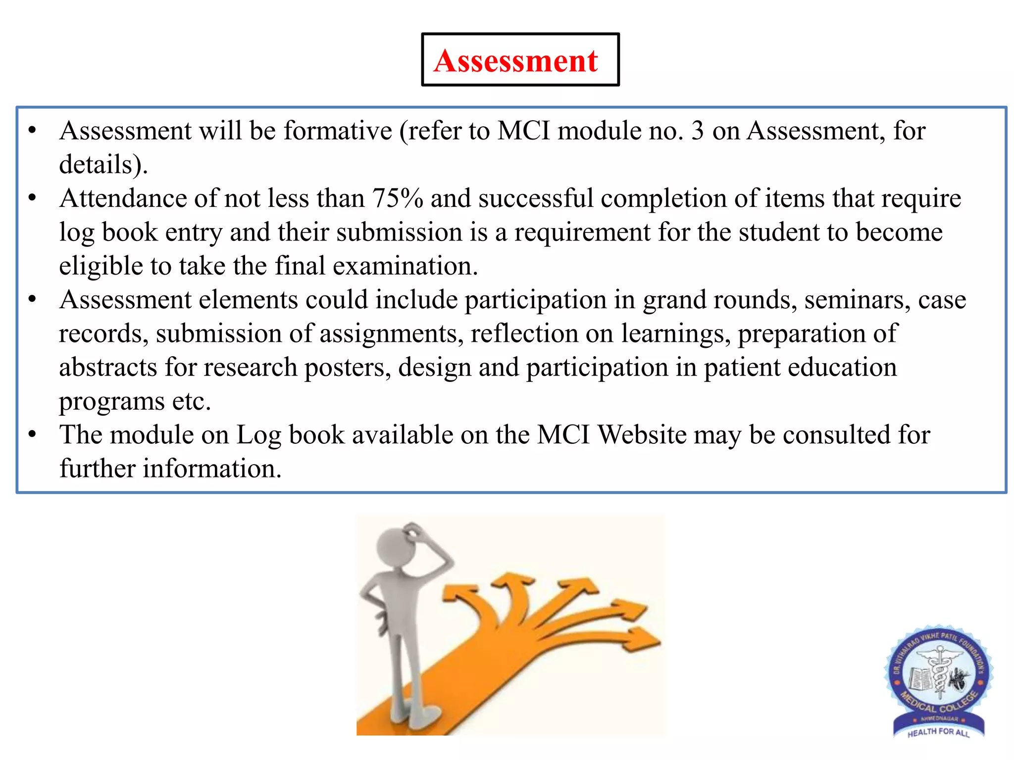 • Assessment will be formative (refer to MCI module no. 3 on Assessment, for
details).
• Attendance of not less than 75% and successful completion of items that require
log book entry and their submission is a requirement for the student to become
eligible to take the final examination.
• Assessment elements could include participation in grand rounds, seminars, case
records, submission of assignments, reflection on learnings, preparation of
abstracts for research posters, design and participation in patient education
programs etc.
• The module on Log book available on the MCI Website may be consulted for
further information.
Assessment
 
